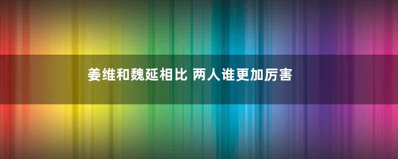 姜维和魏延相比 两人谁更加厉害